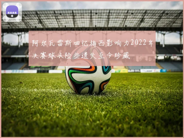 阿尔瓦雷斯回忆梅西影响力2022年决赛球衣险些遗失至今珍藏