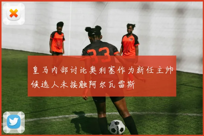 皇马内部讨论奥利塞作为新任主帅候选人未接触阿尔瓦雷斯