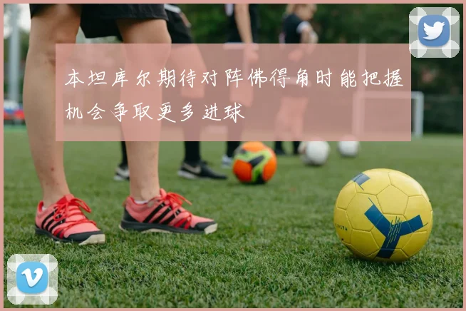 本坦库尔期待对阵佛得角时能把握机会争取更多进球