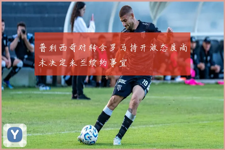 普利西奇对转会罗马持开放态度尚未决定米兰续约事宜