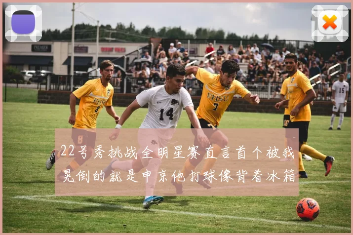 22号秀挑战全明星赛直言首个被我晃倒的就是申京他打球像背着冰箱一样笨重