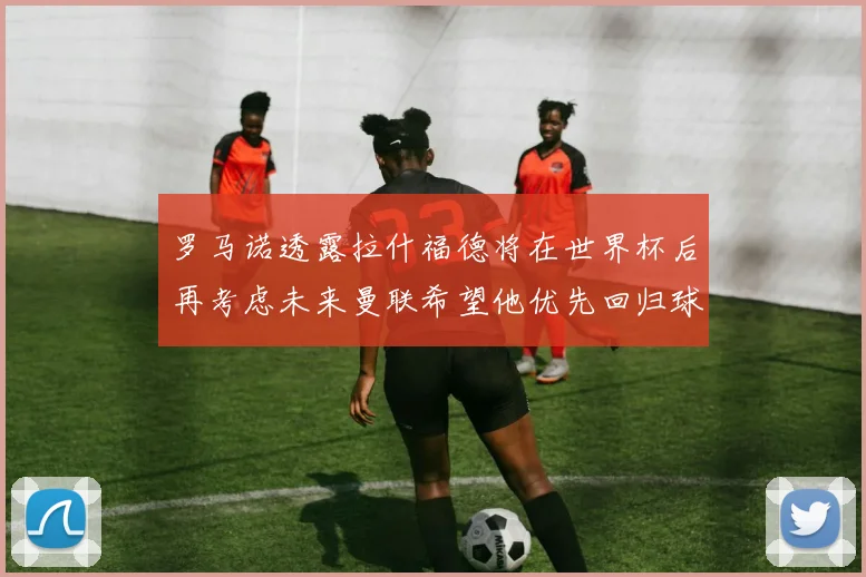 罗马诺透露拉什福德将在世界杯后再考虑未来曼联希望他优先回归球队