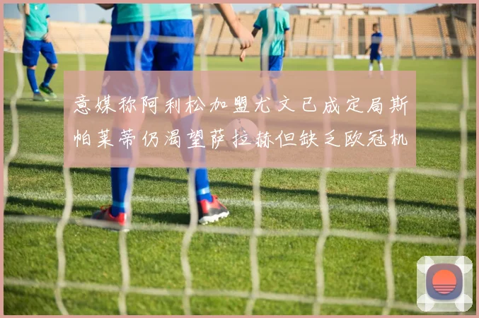 意媒称阿利松加盟尤文已成定局斯帕莱蒂仍渴望萨拉赫但缺乏欧冠机会