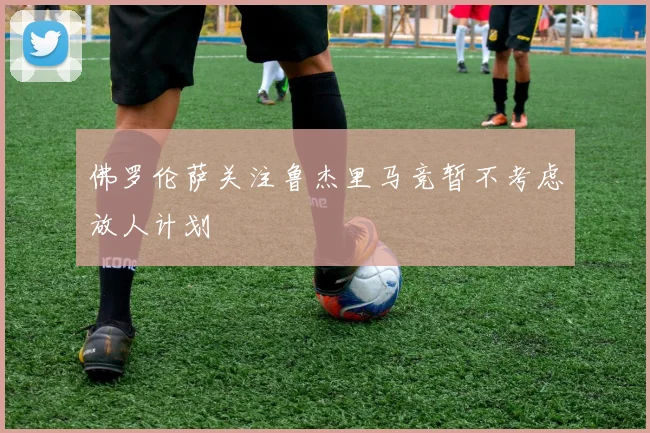 佛罗伦萨关注鲁杰里马竞暂不考虑放人计划