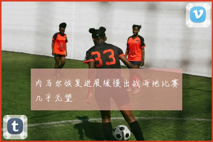 内马尔恢复进展缓慢出战海地比赛几乎无望