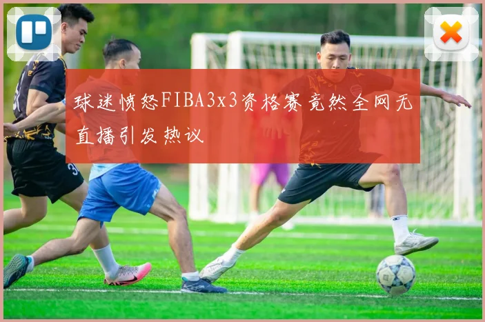 球迷愤怒FIBA3x3资格赛竟然全网无直播引发热议
