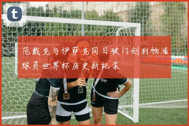 范戴克与伊萨克同日破门创利物浦球员世界杯历史新纪录