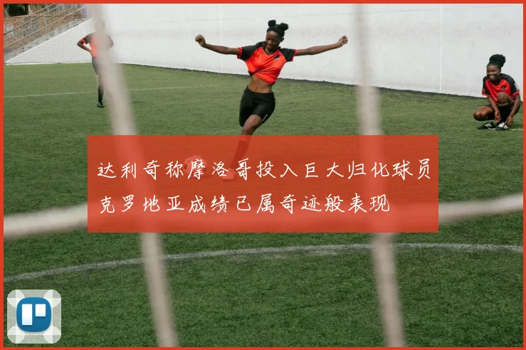 达利奇称摩洛哥投入巨大归化球员克罗地亚成绩已属奇迹般表现