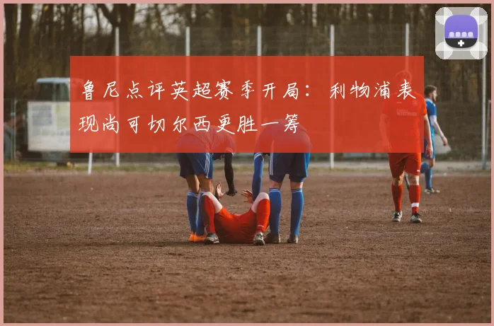 鲁尼点评英超赛季开局：利物浦表现尚可切尔西更胜一筹