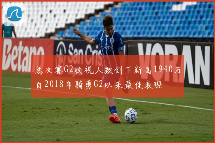 总决赛G2收视人数创下新高1940万自2018年骑勇G2以来最佳表现